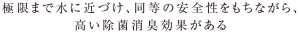 極限まで水に近づけ、同等の安全性をもちながら、高い除菌消臭効果がある